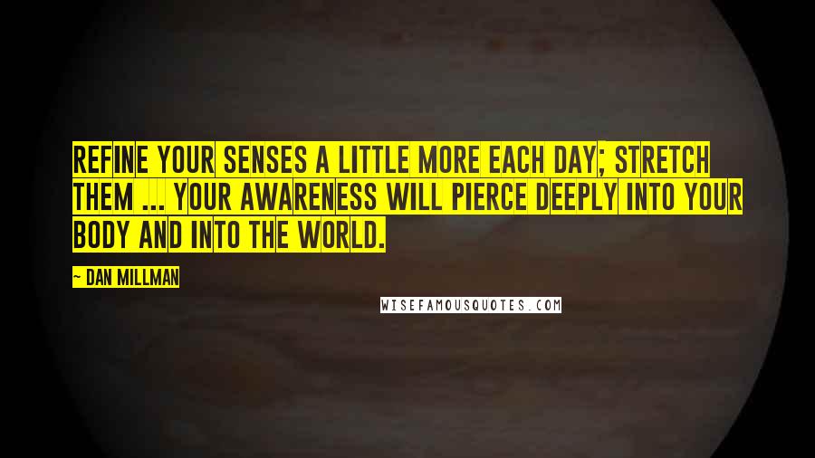 Dan Millman Quotes: Refine your senses a little more each day; stretch them ... your awareness will pierce deeply into your body and into the world.