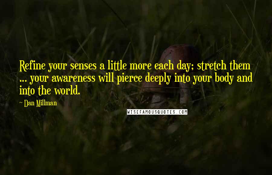 Dan Millman Quotes: Refine your senses a little more each day; stretch them ... your awareness will pierce deeply into your body and into the world.