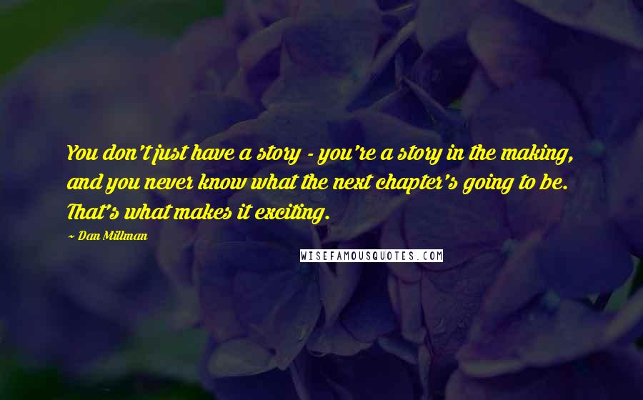 Dan Millman Quotes: You don't just have a story - you're a story in the making, and you never know what the next chapter's going to be. That's what makes it exciting.