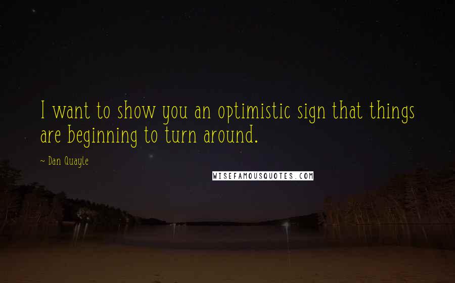 Dan Quayle Quotes: I want to show you an optimistic sign that things are beginning to turn around.