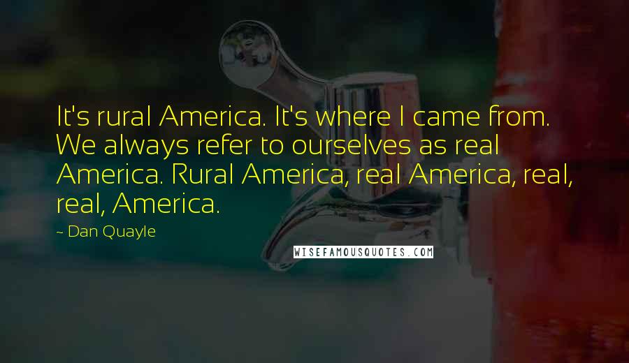 Dan Quayle Quotes: It's rural America. It's where I came from. We always refer to ourselves as real America. Rural America, real America, real, real, America.