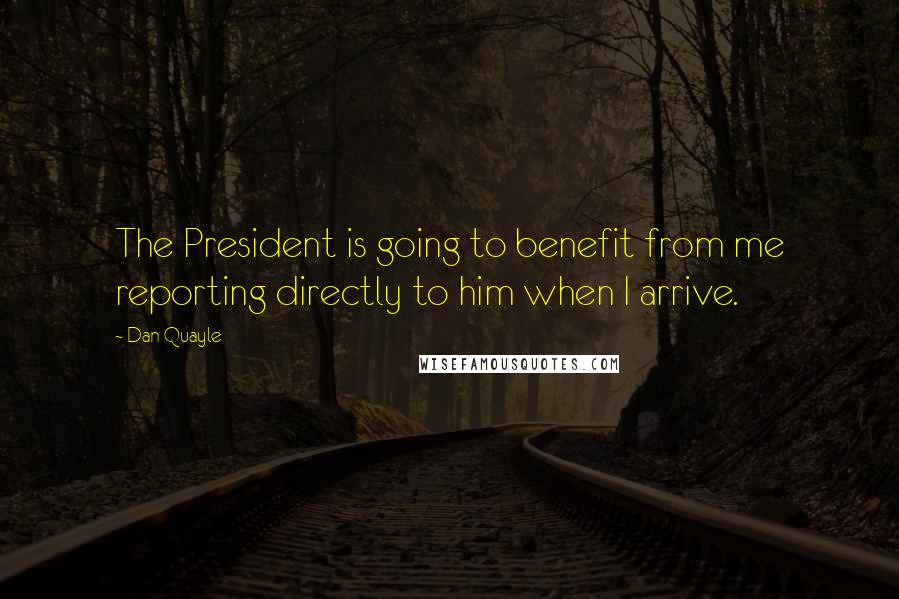 Dan Quayle Quotes: The President is going to benefit from me reporting directly to him when I arrive.