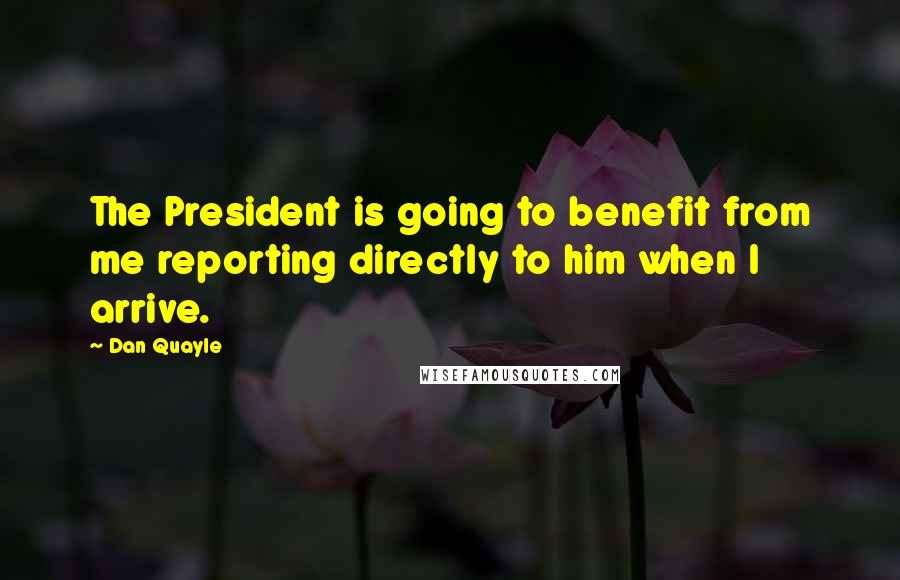 Dan Quayle Quotes: The President is going to benefit from me reporting directly to him when I arrive.