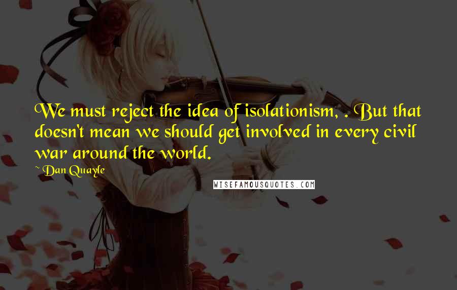 Dan Quayle Quotes: We must reject the idea of isolationism, . But that doesn't mean we should get involved in every civil war around the world.