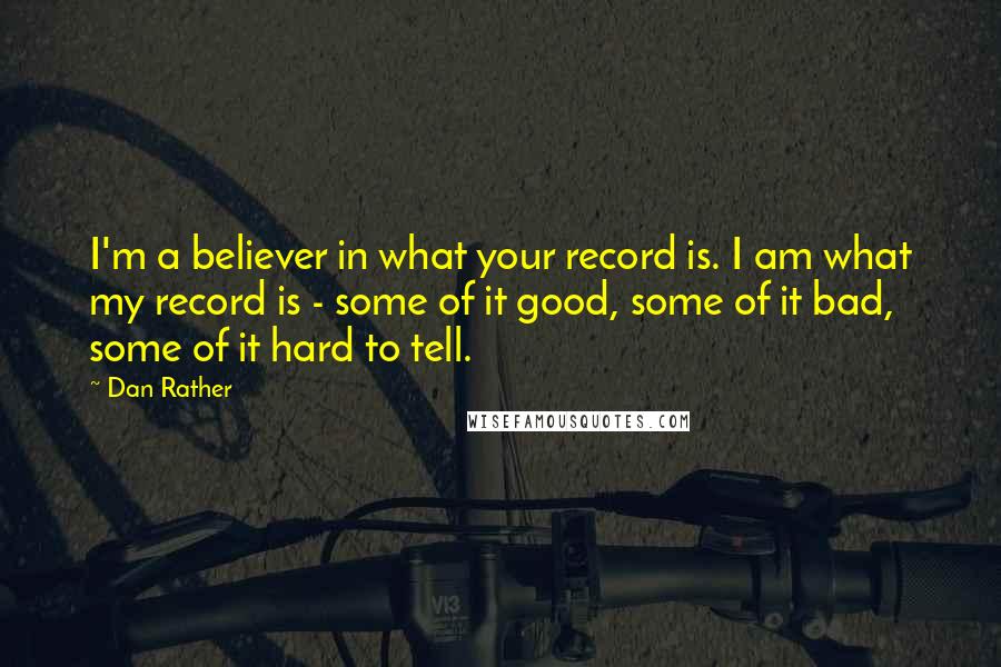 Dan Rather Quotes: I'm a believer in what your record is. I am what my record is - some of it good, some of it bad, some of it hard to tell.