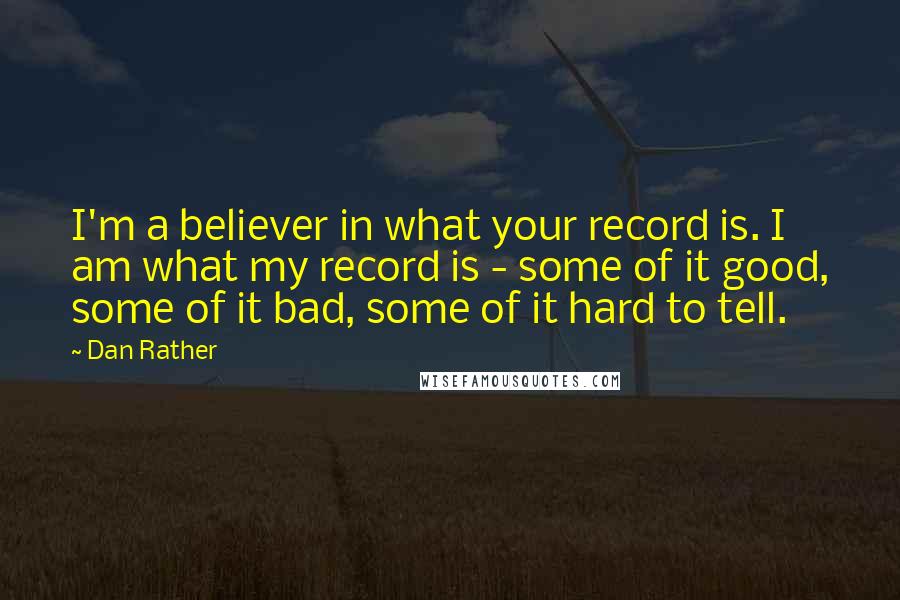 Dan Rather Quotes: I'm a believer in what your record is. I am what my record is - some of it good, some of it bad, some of it hard to tell.