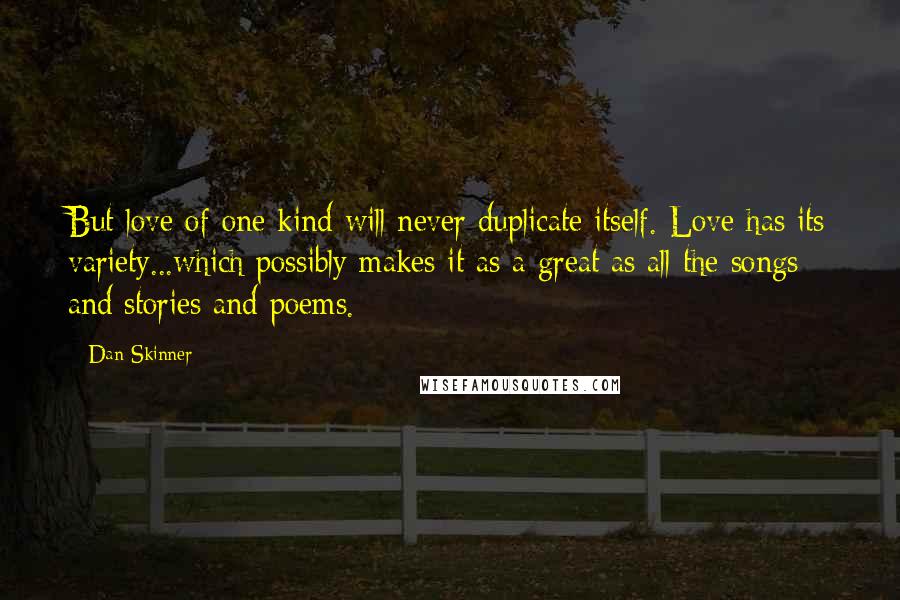 Dan Skinner Quotes: But love of one kind will never duplicate itself. Love has its variety...which possibly makes it as a great as all the songs and stories and poems.