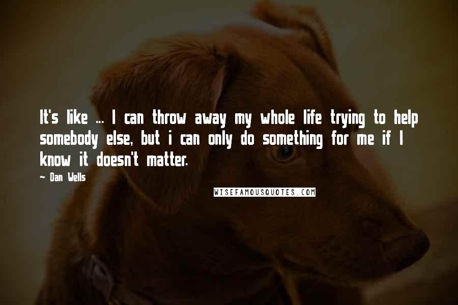 Dan Wells Quotes: It's like ... I can throw away my whole life trying to help somebody else, but i can only do something for me if I know it doesn't matter.