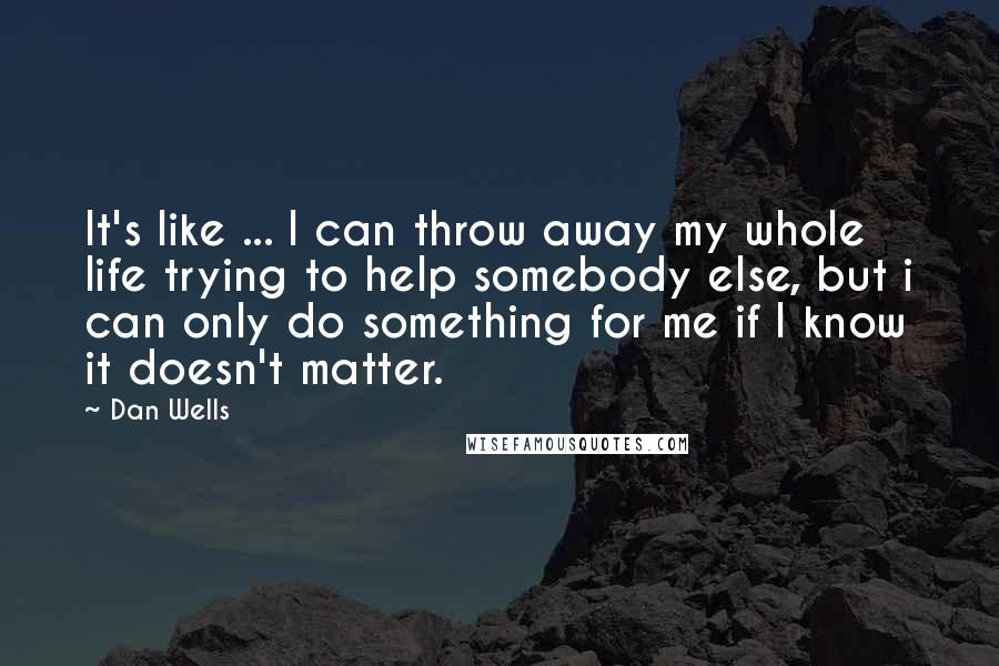 Dan Wells Quotes: It's like ... I can throw away my whole life trying to help somebody else, but i can only do something for me if I know it doesn't matter.