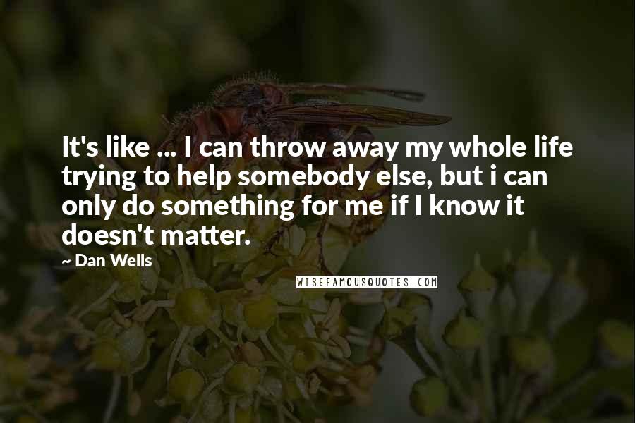 Dan Wells Quotes: It's like ... I can throw away my whole life trying to help somebody else, but i can only do something for me if I know it doesn't matter.