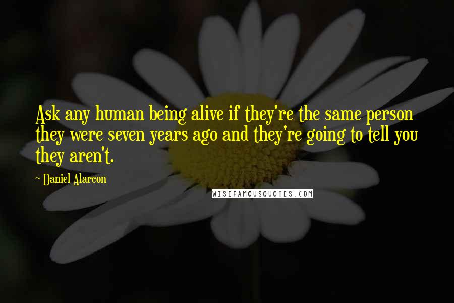 Daniel Alarcon Quotes: Ask any human being alive if they're the same person they were seven years ago and they're going to tell you they aren't.