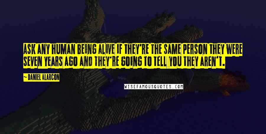 Daniel Alarcon Quotes: Ask any human being alive if they're the same person they were seven years ago and they're going to tell you they aren't.