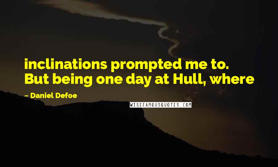 Daniel Defoe Quotes: inclinations prompted me to.  But being one day at Hull, where