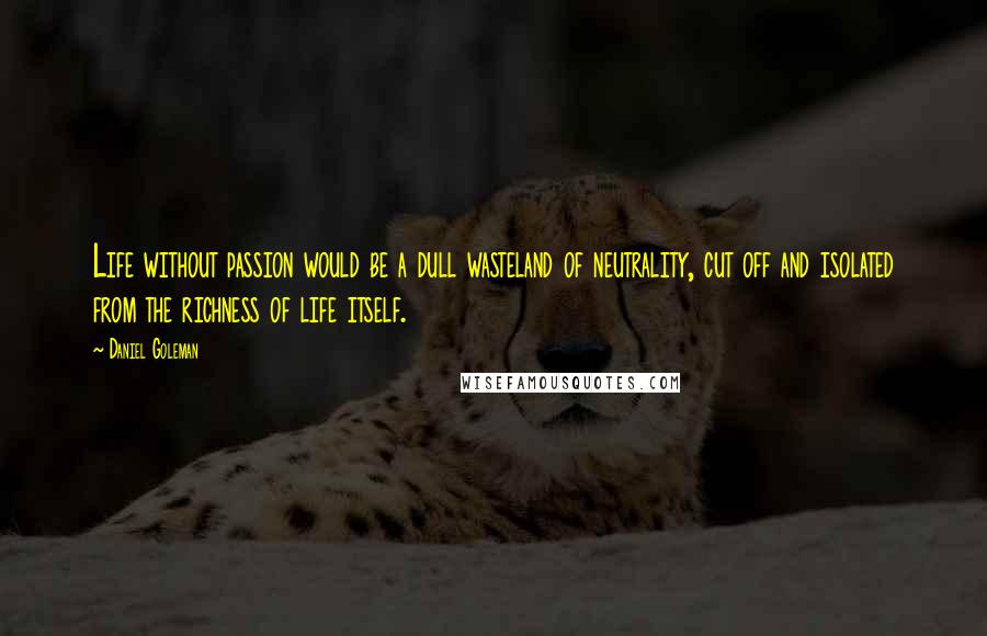 Daniel Goleman Quotes: Life without passion would be a dull wasteland of neutrality, cut off and isolated from the richness of life itself.