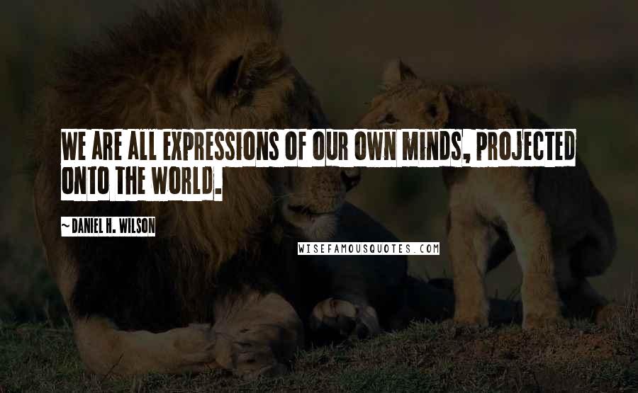 Daniel H. Wilson Quotes: We are all expressions of our own minds, projected onto the world.