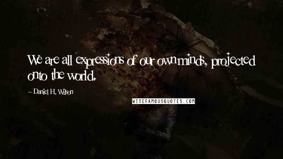 Daniel H. Wilson Quotes: We are all expressions of our own minds, projected onto the world.