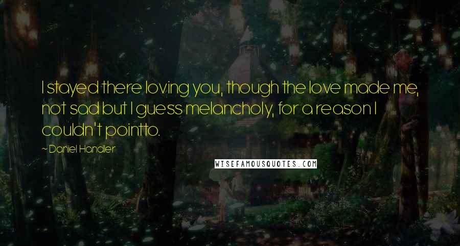 Daniel Handler Quotes: I stayed there loving you, though the love made me, not sad but I guess melancholy, for a reason I couldn't pointto.