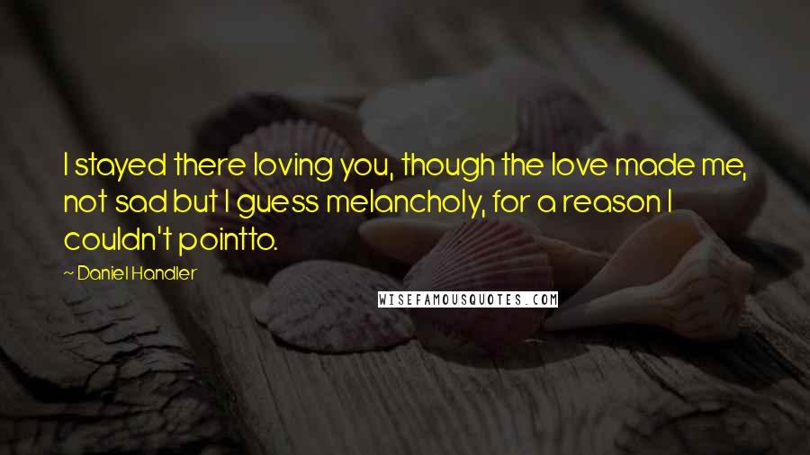 Daniel Handler Quotes: I stayed there loving you, though the love made me, not sad but I guess melancholy, for a reason I couldn't pointto.