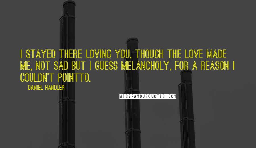 Daniel Handler Quotes: I stayed there loving you, though the love made me, not sad but I guess melancholy, for a reason I couldn't pointto.