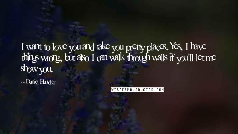 Daniel Handler Quotes: I want to love you and take you pretty places. Yes, I have things wrong, but also I can walk through walls if you'll let me show you.