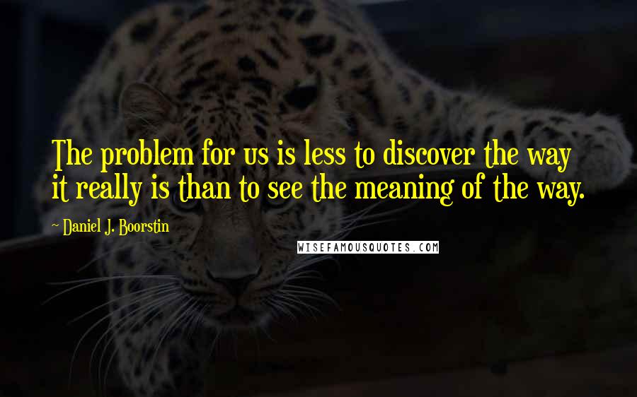 Daniel J. Boorstin Quotes: The problem for us is less to discover the way it really is than to see the meaning of the way.