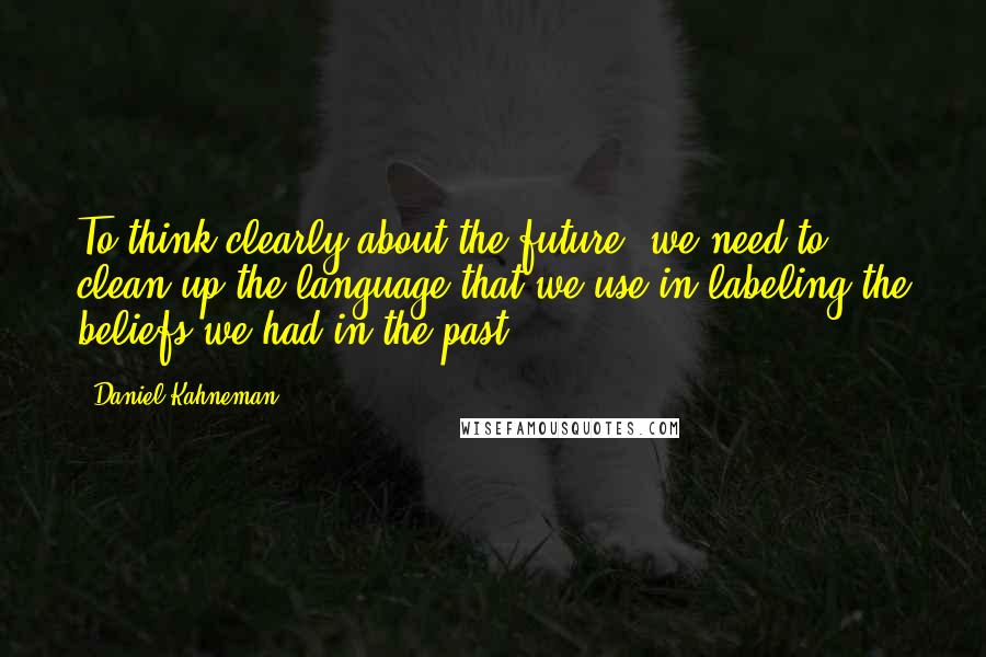 Daniel Kahneman Quotes: To think clearly about the future, we need to clean up the language that we use in labeling the beliefs we had in the past.