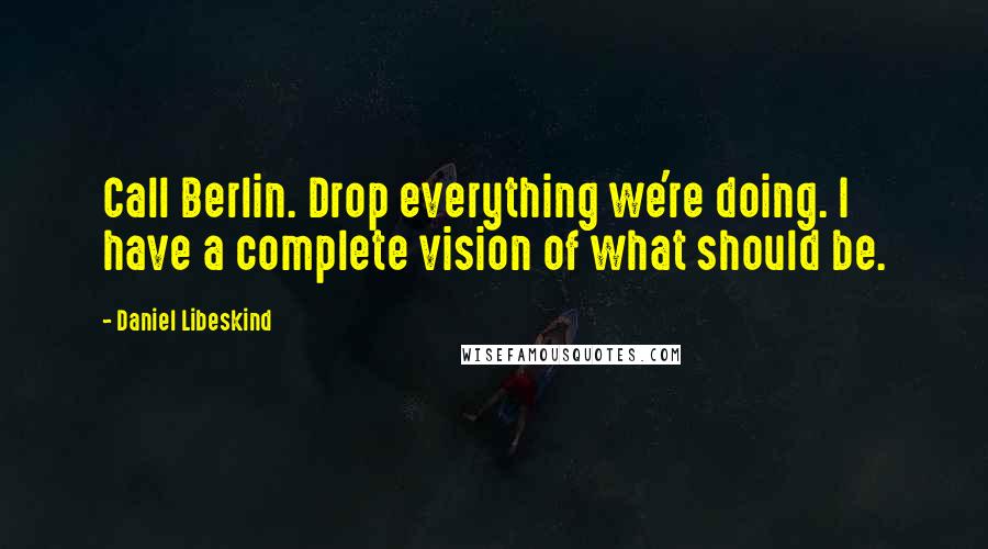 Daniel Libeskind Quotes: Call Berlin. Drop everything we're doing. I have a complete vision of what should be.