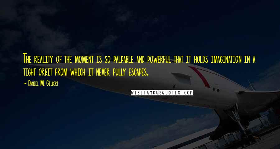 Daniel M. Gilbert Quotes: The reality of the moment is so palpable and powerful that it holds imagination in a tight orbit from which it never fully escapes.