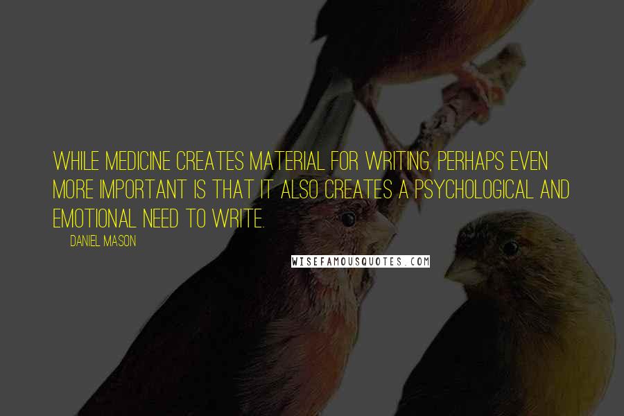 Daniel Mason Quotes: While medicine creates material for writing, perhaps even more important is that it also creates a psychological and emotional need to write.