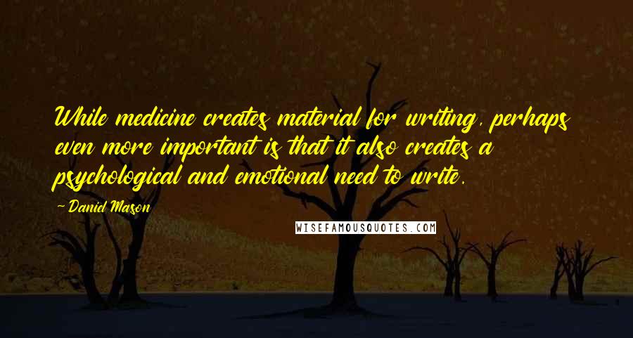 Daniel Mason Quotes: While medicine creates material for writing, perhaps even more important is that it also creates a psychological and emotional need to write.