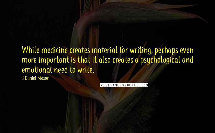 Daniel Mason Quotes: While medicine creates material for writing, perhaps even more important is that it also creates a psychological and emotional need to write.