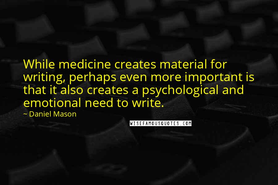 Daniel Mason Quotes: While medicine creates material for writing, perhaps even more important is that it also creates a psychological and emotional need to write.