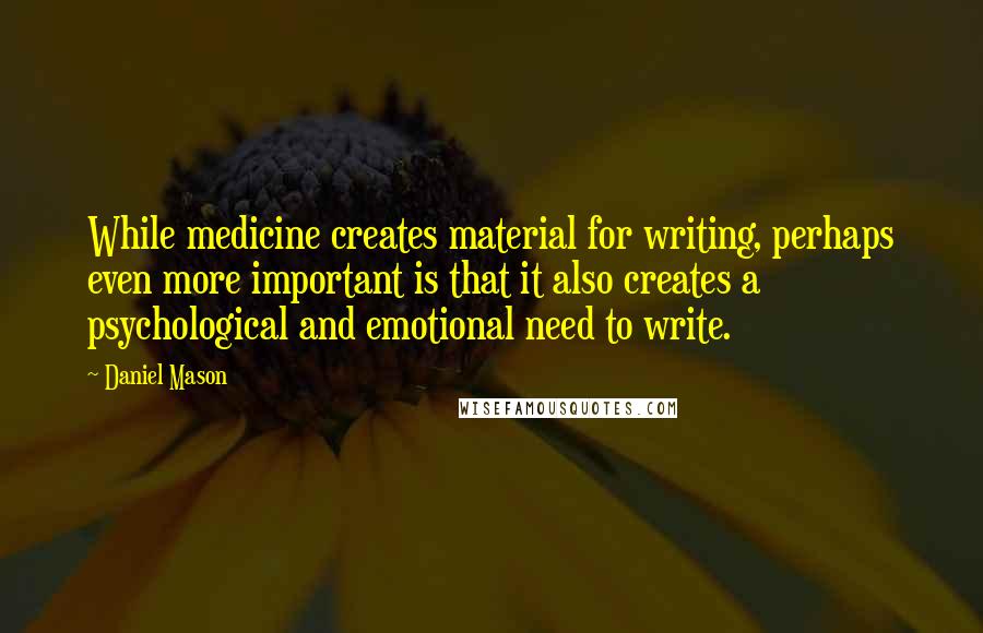 Daniel Mason Quotes: While medicine creates material for writing, perhaps even more important is that it also creates a psychological and emotional need to write.