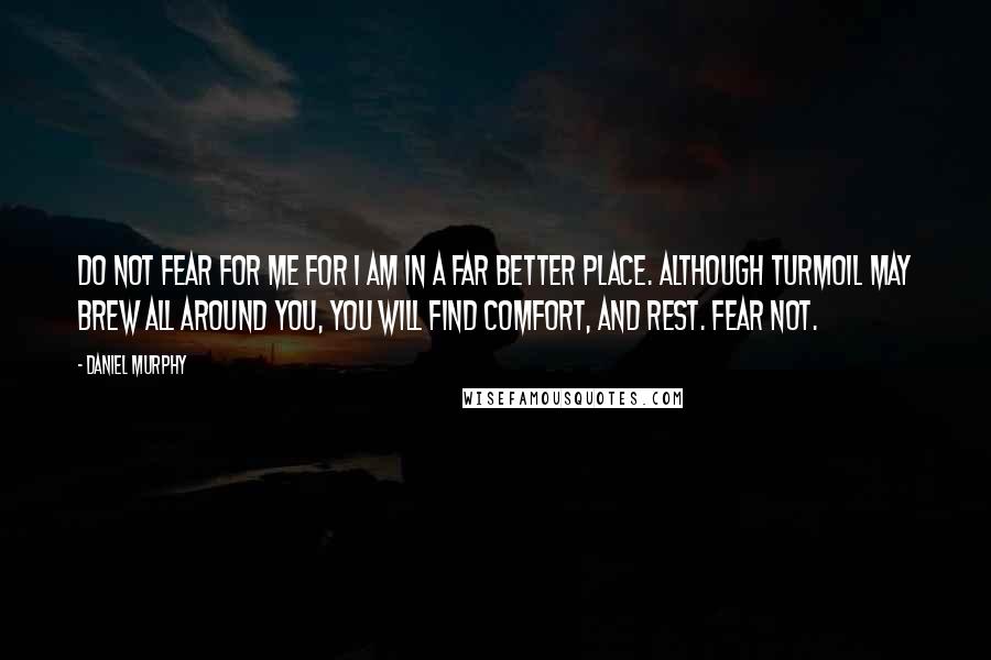 Daniel Murphy Quotes: Do not fear for me for I am in a far better place. Although turmoil may brew all around you, you will find comfort, and rest. Fear not.