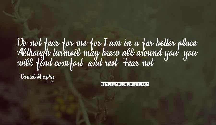 Daniel Murphy Quotes: Do not fear for me for I am in a far better place. Although turmoil may brew all around you, you will find comfort, and rest. Fear not.