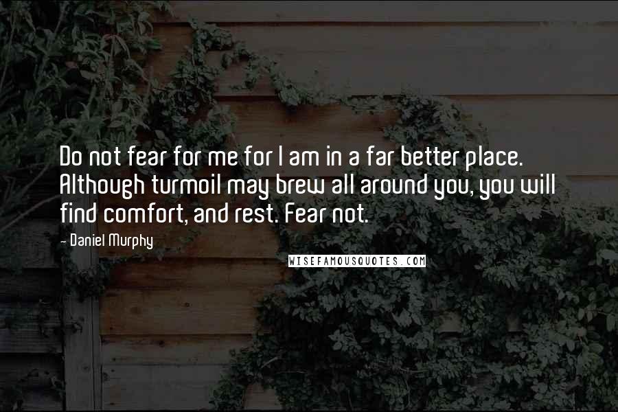 Daniel Murphy Quotes: Do not fear for me for I am in a far better place. Although turmoil may brew all around you, you will find comfort, and rest. Fear not.