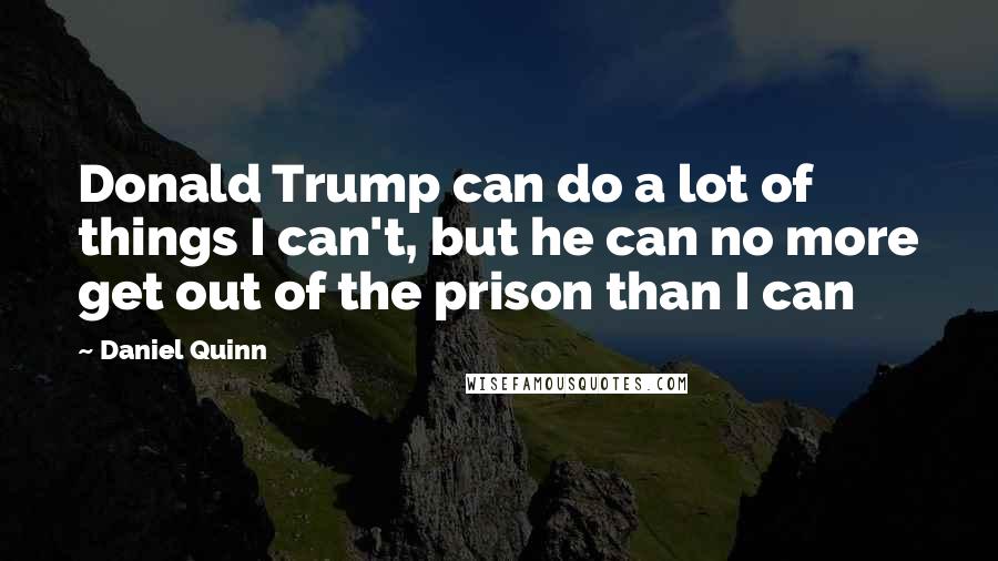 Daniel Quinn Quotes: Donald Trump can do a lot of things I can't, but he can no more get out of the prison than I can