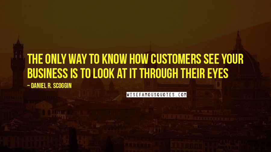 Daniel R. Scoggin Quotes: The only way to know how customers see your business is to look at it through their eyes