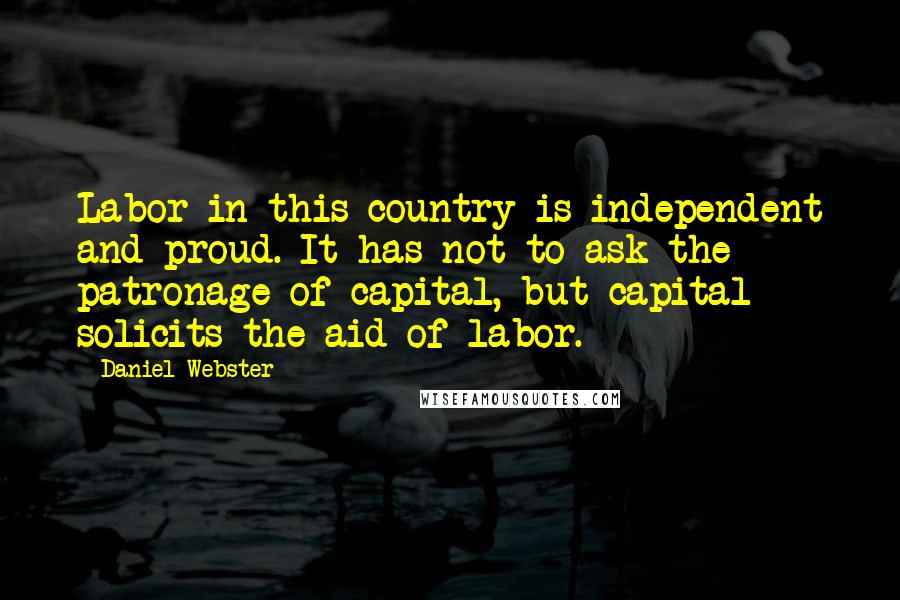 Daniel Webster Quotes: Labor in this country is independent and proud. It has not to ask the patronage of capital, but capital solicits the aid of labor.