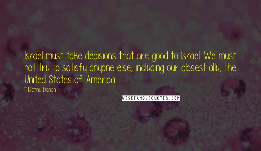 Danny Danon Quotes: Israel must take decisions that are good to Israel. We must not try to satisfy anyone else, including our closest ally, the United States of America.