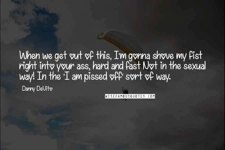Danny DeVito Quotes: When we get out of this, I'm gonna shove my fist right into your ass, hard and fast Not in the sexual way! In the 'I am pissed off' sort of way.