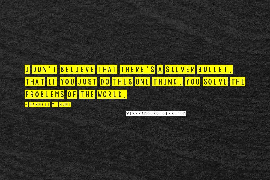 Darnell M. Hunt Quotes: I don't believe that there's a silver bullet, that if you just do this one thing, you solve the problems of the world.