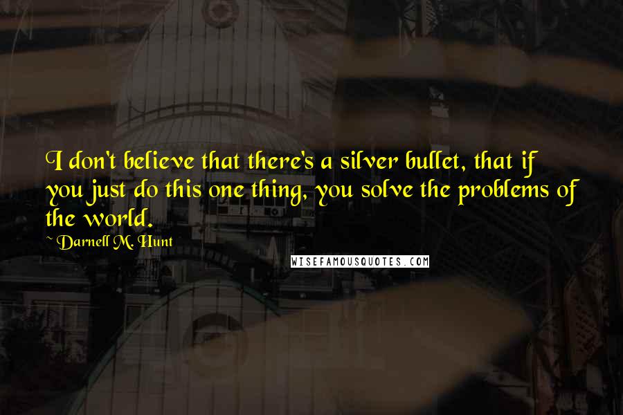 Darnell M. Hunt Quotes: I don't believe that there's a silver bullet, that if you just do this one thing, you solve the problems of the world.