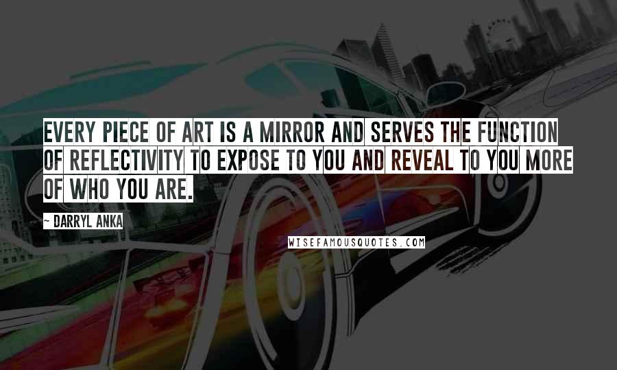 Darryl Anka Quotes: Every piece of art is a mirror and serves the function of reflectivity to expose to you and reveal to you more of who you are.