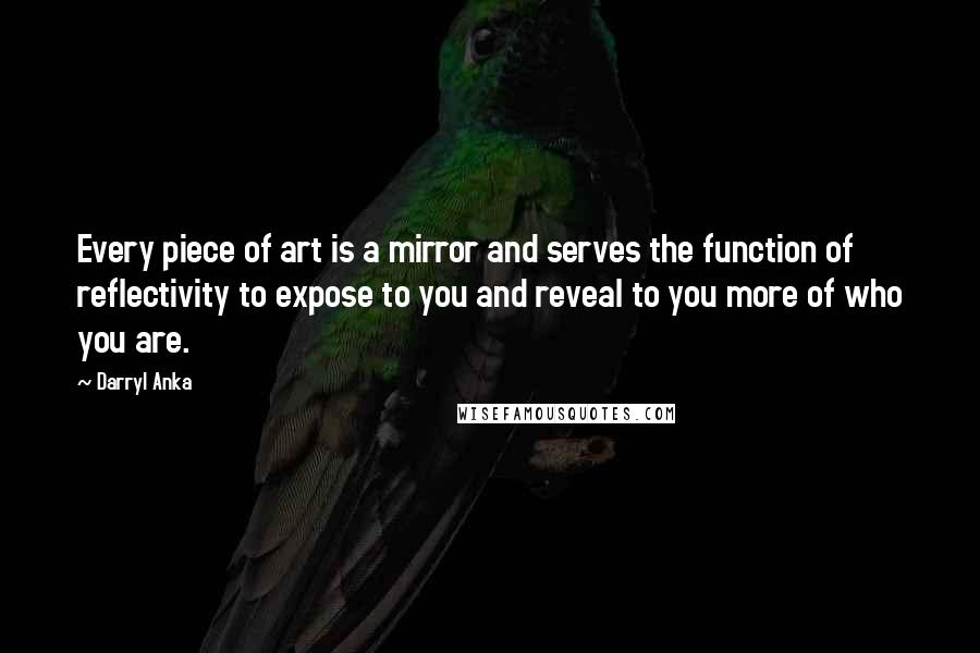 Darryl Anka Quotes: Every piece of art is a mirror and serves the function of reflectivity to expose to you and reveal to you more of who you are.