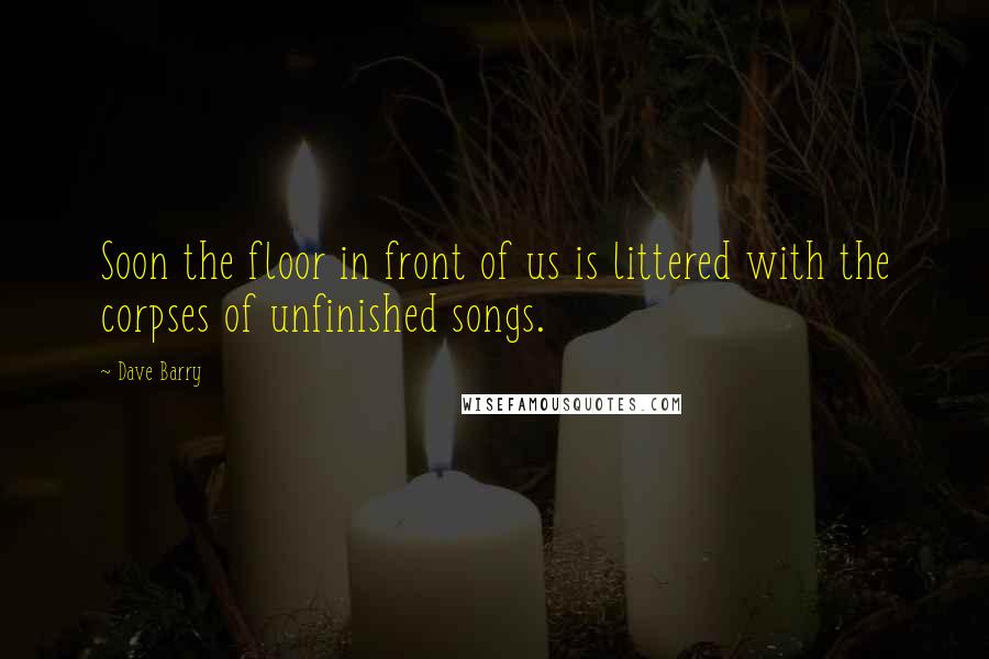 Dave Barry Quotes: Soon the floor in front of us is littered with the corpses of unfinished songs.