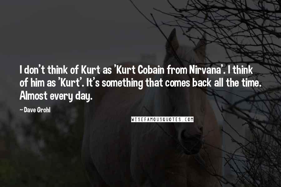 Dave Grohl Quotes: I don't think of Kurt as 'Kurt Cobain from Nirvana'. I think of him as 'Kurt'. It's something that comes back all the time. Almost every day.