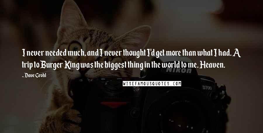 Dave Grohl Quotes: I never needed much, and I never thought I'd get more than what I had. A trip to Burger King was the biggest thing in the world to me. Heaven.