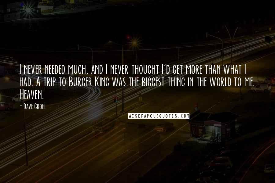 Dave Grohl Quotes: I never needed much, and I never thought I'd get more than what I had. A trip to Burger King was the biggest thing in the world to me. Heaven.