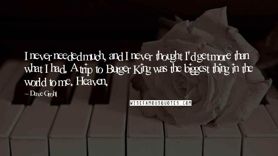 Dave Grohl Quotes: I never needed much, and I never thought I'd get more than what I had. A trip to Burger King was the biggest thing in the world to me. Heaven.